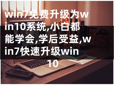 win7免费升级为win10系统,小白都能学会,学后受益,win7快速升级win10