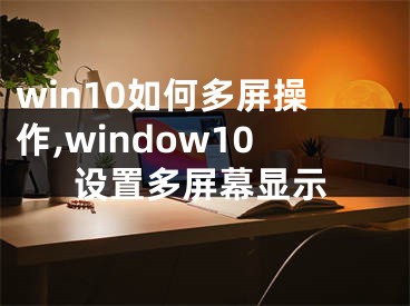 win10如何多屏操作,window10设置多屏幕显示