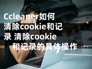 Ccleaner如何清除cookie和记录 清除cookie和记录的具体操作