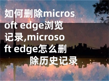 如何删除microsoft edge浏览记录,microsoft edge怎么删除历史记录