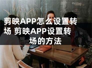 剪映APP怎么设置转场 剪映APP设置转场的方法