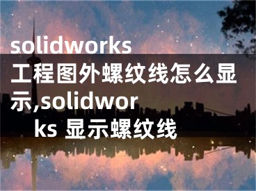 solidworks工程图外螺纹线怎么显示,solidworks 显示螺纹线