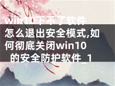 win10下不了软件怎么退出安全模式,如何彻底关闭win10的安全防护软件_1