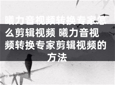 曦力音视频转换专家怎么剪辑视频 曦力音视频转换专家剪辑视频的方法