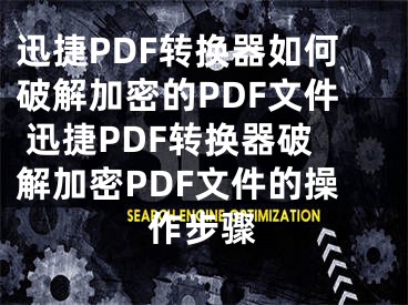 迅捷PDF转换器如何破解加密的PDF文件 迅捷PDF转换器破解加密PDF文件的操作步骤