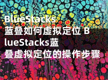 BlueStacks蓝叠如何虚拟定位 BlueStacks蓝叠虚拟定位的操作步骤