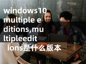 windows10 multiple editions,multipleeditions是什么版本