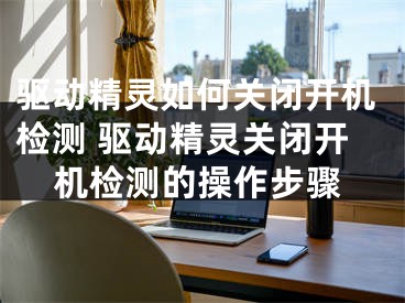 驱动精灵如何关闭开机检测 驱动精灵关闭开机检测的操作步骤