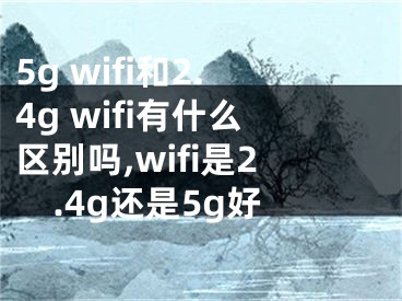 5g wifi和2.4g wifi有什么区别吗,wifi是2.4g还是5g好