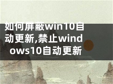 如何屏蔽win10自动更新,禁止windows10自动更新
