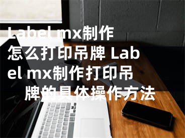 Label mx制作怎么打印吊牌 Label mx制作打印吊牌的具体操作方法
