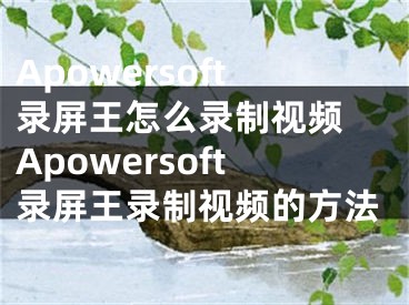 Apowersoft录屏王怎么录制视频 Apowersoft录屏王录制视频的方法