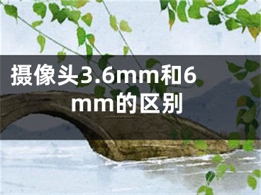 摄像头3.6mm和6mm的区别