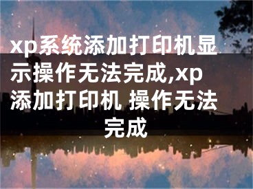 xp系统添加打印机显示操作无法完成,xp添加打印机 操作无法完成