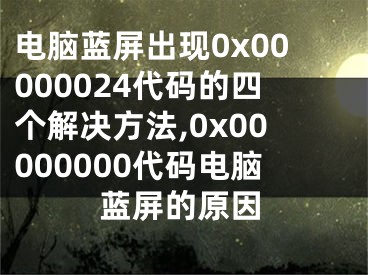 电脑蓝屏出现0x00000024代码的四个解决方法,0x00000000代码电脑蓝屏的原因