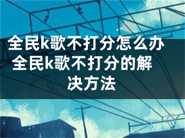 全民k歌不打分怎么办 全民k歌不打分的解决方法