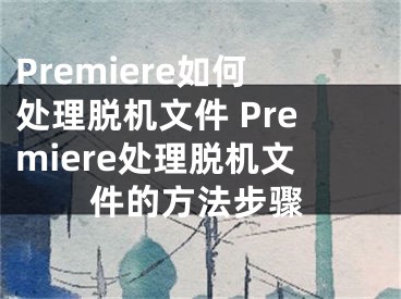 Premiere如何处理脱机文件 Premiere处理脱机文件的方法步骤