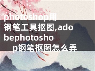 photoshop用钢笔工具抠图,adobephotoshop钢笔抠图怎么弄