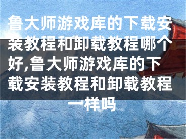 鲁大师游戏库的下载安装教程和卸载教程哪个好,鲁大师游戏库的下载安装教程和卸载教程一样吗