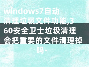 windows7自动清理垃圾文件功能,360安全卫士垃圾清理会把重要的文件清理掉吗-