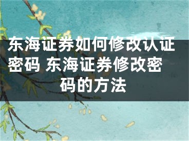 东海证券如何修改认证密码 东海证券修改密码的方法