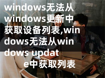 windows无法从windows更新中获取设备列表,windows无法从windows update中获取列表