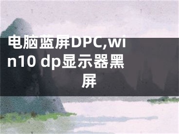 电脑蓝屏DPC,win10 dp显示器黑屏