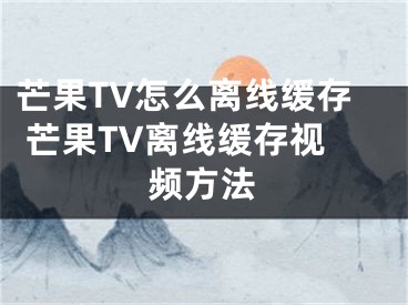 芒果TV怎么离线缓存 芒果TV离线缓存视频方法