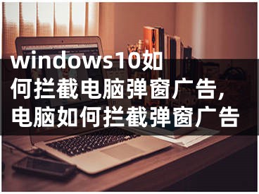 windows10如何拦截电脑弹窗广告,电脑如何拦截弹窗广告