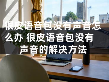 很皮语音包没有声音怎么办 很皮语音包没有声音的解决方法