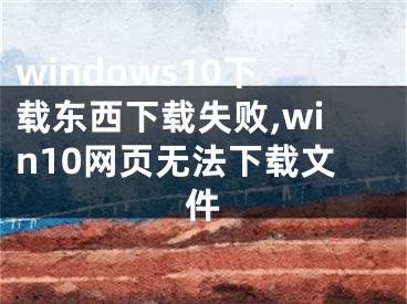 windows10下载东西下载失败,win10网页无法下载文件