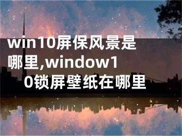 win10屏保风景是哪里,window10锁屏壁纸在哪里