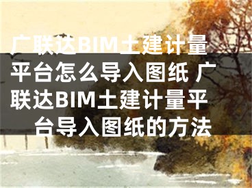 广联达BIM土建计量平台怎么导入图纸 广联达BIM土建计量平台导入图纸的方法