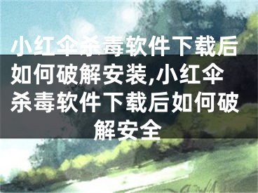 小红伞杀毒软件下载后如何破解安装,小红伞杀毒软件下载后如何破解安全