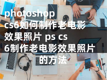 photoshop cs6如何制作老电影效果照片 ps cs6制作老电影效果照片的方法