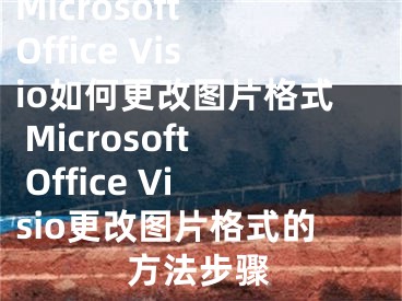 Microsoft Office Visio如何更改图片格式 Microsoft Office Visio更改图片格式的方法步骤