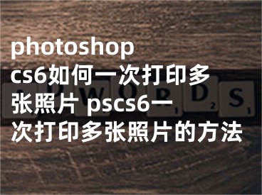 photoshop cs6如何一次打印多张照片 pscs6一次打印多张照片的方法