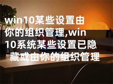 win10某些设置由你的组织管理,win10系统某些设置已隐藏或由你的组织管理