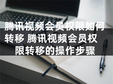 腾讯视频会员权限如何转移 腾讯视频会员权限转移的操作步骤