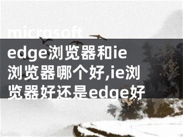 microsoft edge浏览器和ie浏览器哪个好,ie浏览器好还是edge好