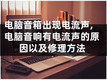 电脑音箱出现电流声,电脑音响有电流声的原因以及修理方法