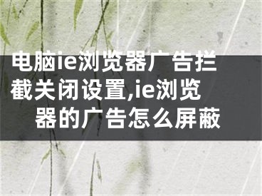 电脑ie浏览器广告拦截关闭设置,ie浏览器的广告怎么屏蔽