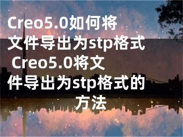 Creo5.0如何将文件导出为stp格式 Creo5.0将文件导出为stp格式的方法