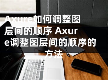 Axure如何调整图层间的顺序 Axure调整图层间的顺序的方法