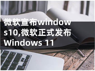 微软宣布windows10,微软正式发布Windows 11