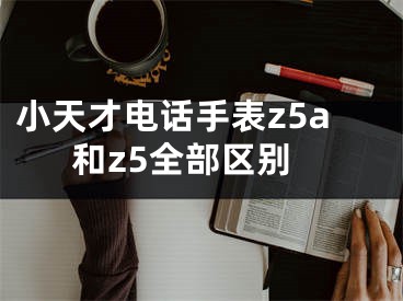 小天才电话手表z5a和z5全部区别 