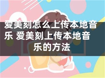 爱美刻怎么上传本地音乐 爱美刻上传本地音乐的方法