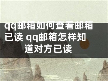 qq邮箱如何查看邮箱已读 qq邮箱怎样知道对方已读 