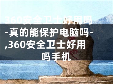 360安全卫士好用吗-真的能保护电脑吗-,360安全卫士好用吗手机