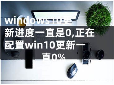 windows10更新进度一直是0,正在配置win10更新一直0%